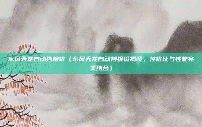 东风天龙自动挡报价（东风天龙自动挡报价揭晓，性价比与性能完美结合）
