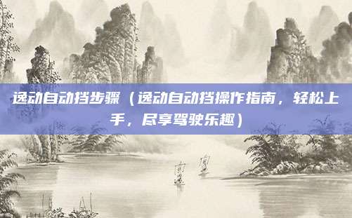 逸动自动挡步骤（逸动自动挡操作指南，轻松上手，尽享驾驶乐趣）
