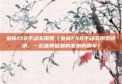 金杯f50手动实用型（金杯F50手动实用型评测，一款值得信赖的家用商用车）