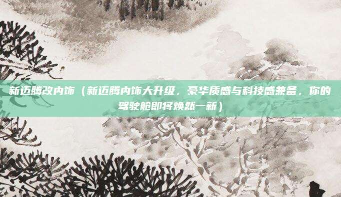 新迈腾改内饰（新迈腾内饰大升级，豪华质感与科技感兼备，你的驾驶舱即将焕然一新）