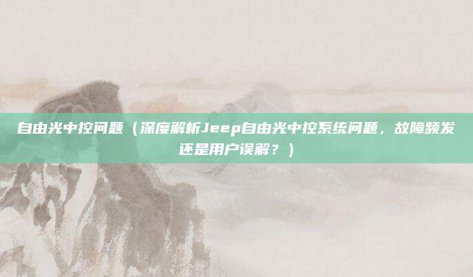 自由光中控问题（深度解析Jeep自由光中控系统问题，故障频发还是用户误解？）