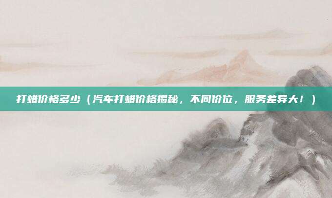 打蜡价格多少（汽车打蜡价格揭秘，不同价位，服务差异大！）