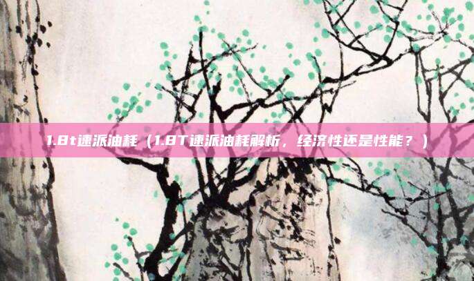 1.8t速派油耗（1.8T速派油耗解析，经济性还是性能？）