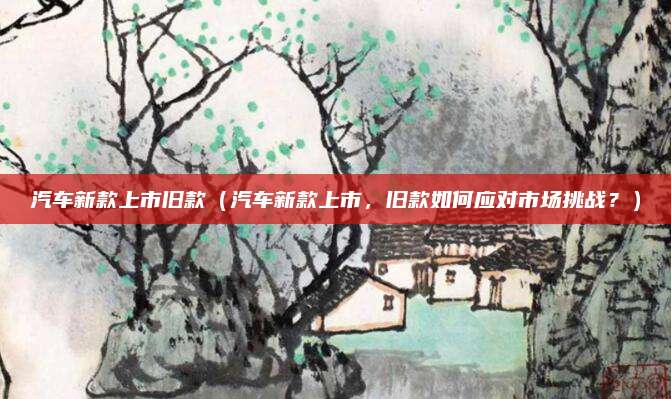 汽车新款上市旧款（汽车新款上市，旧款如何应对市场挑战？）