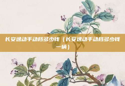长安逸动手动档多少钱(长安逸动手动档多少钱一辆)