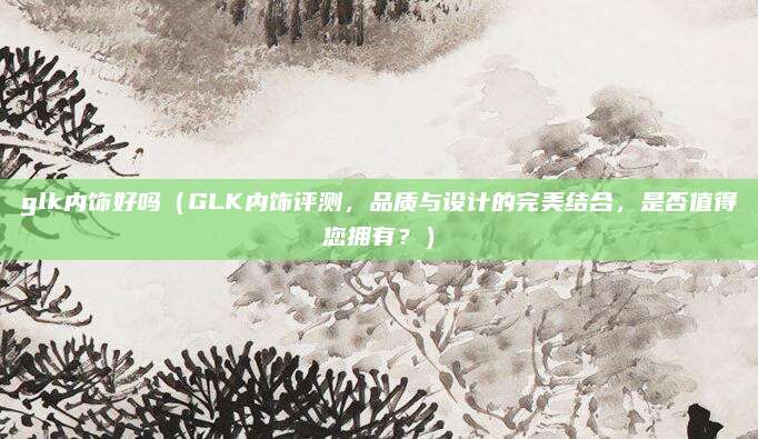 glk内饰好吗（GLK内饰评测，品质与设计的完美结合，是否值得您拥有？）