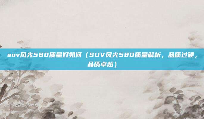 suv风光580质量好如何（SUV风光580质量解析，品质过硬，品质卓越）