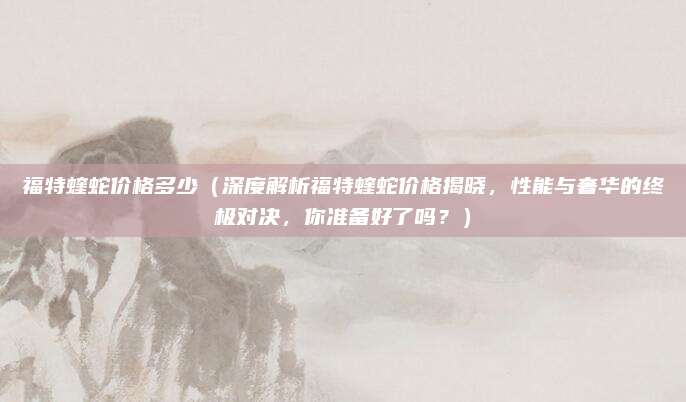 福特蝰蛇价格多少（深度解析福特蝰蛇价格揭晓，性能与奢华的终极对决，你准备好了吗？）