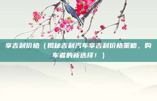 享吉利价格（揭秘吉利汽车享吉利价格策略，购车者的新选择！）