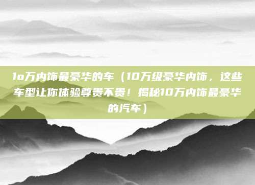 1o万内饰最豪华的车（10万级豪华内饰，这些车型让你体验尊贵不贵！揭秘10万内饰最豪华的汽车）