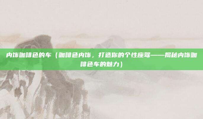 内饰咖啡色的车（咖啡色内饰，打造你的个性座驾——揭秘内饰咖啡色车的魅力）