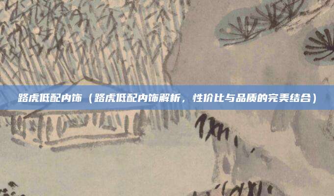 路虎低配内饰（路虎低配内饰解析，性价比与品质的完美结合）