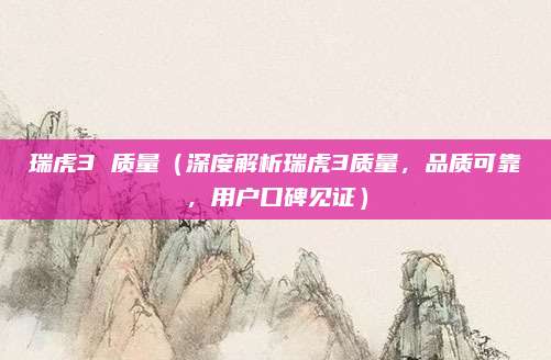 瑞虎3 质量（深度解析瑞虎3质量，品质可靠，用户口碑见证）