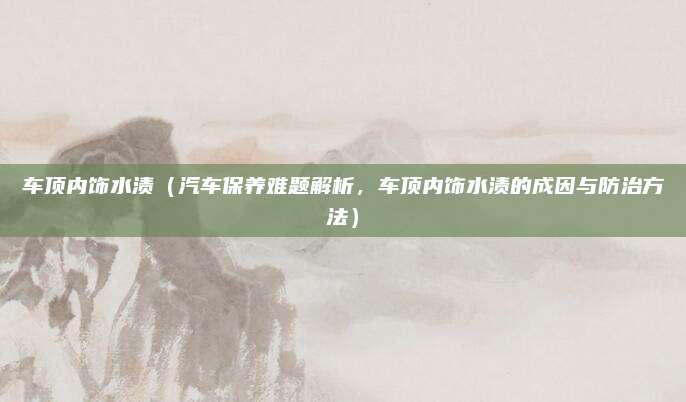 车顶内饰水渍（汽车保养难题解析，车顶内饰水渍的成因与防治方法）