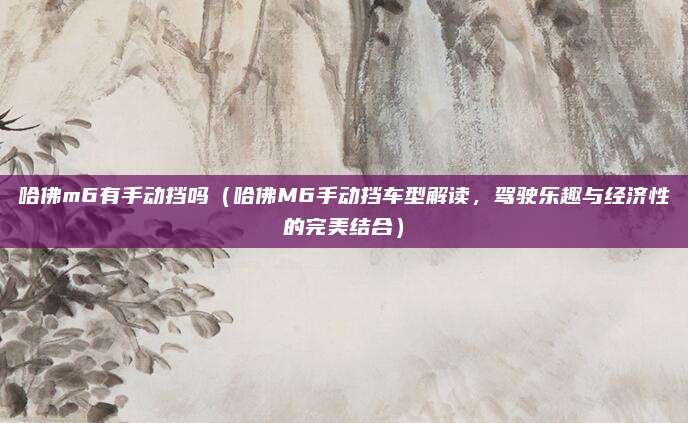 哈佛m6有手动挡吗（哈佛M6手动挡车型解读，驾驶乐趣与经济性的完美结合）