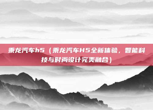 乘龙汽车h5（乘龙汽车H5全新体验，智能科技与时尚设计完美融合）