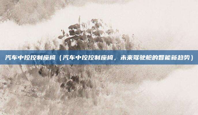 汽车中控控制座椅（汽车中控控制座椅，未来驾驶舱的智能新趋势）