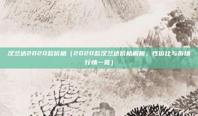 汉兰达2020款价格（2020款汉兰达价格解析，性价比与市场行情一览）