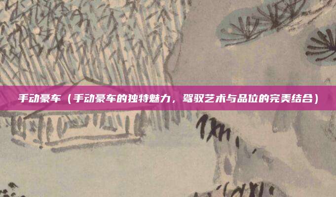 手动豪车（手动豪车的独特魅力，驾驭艺术与品位的完美结合）