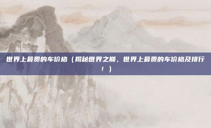 世界上最贵的车价格（揭秘世界之巅，世界上最贵的车价格及排行！）