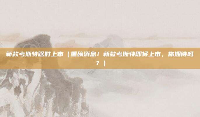 新款考斯特啥时上市（重磅消息！新款考斯特即将上市，你期待吗？）