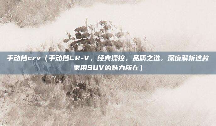 手动挡crv（手动挡CR-V，经典操控，品质之选，深度解析这款家用SUV的魅力所在）