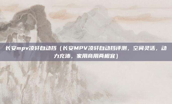 长安mpv凌轩自动挡（长安MPV凌轩自动挡评测，空间灵活，动力充沛，家用商用两相宜）