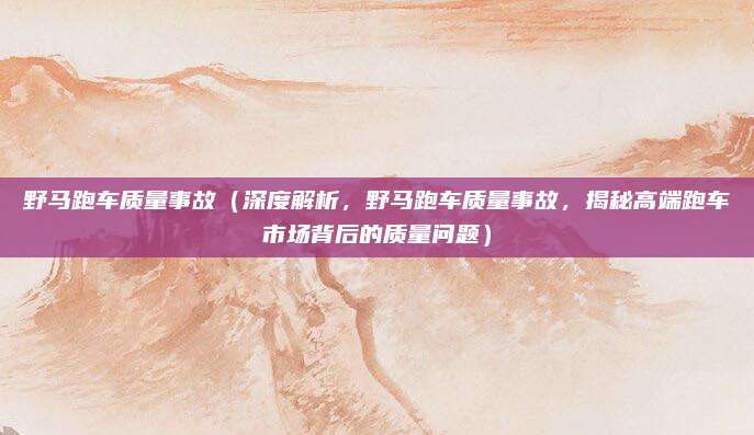 野马跑车质量事故（深度解析，野马跑车质量事故，揭秘高端跑车市场背后的质量问题）