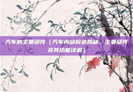 汽车的主要部件（汽车内部构造揭秘，主要部件及其功能详解）