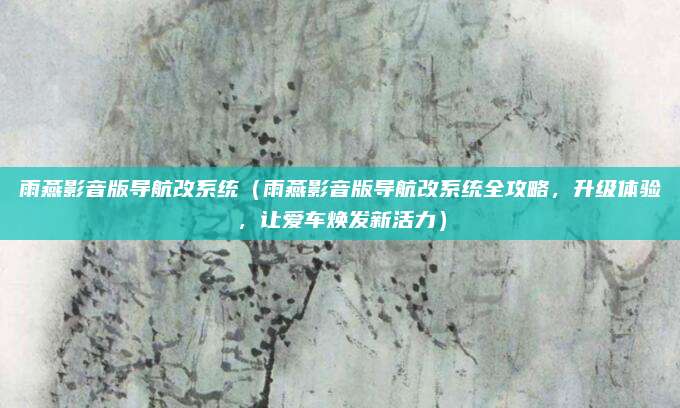 雨燕影音版导航改系统（雨燕影音版导航改系统全攻略，升级体验，让爱车焕发新活力）