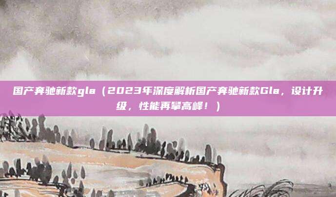 国产奔驰新款gla（2023年深度解析国产奔驰新款Gla，设计升级，性能再攀高峰！）