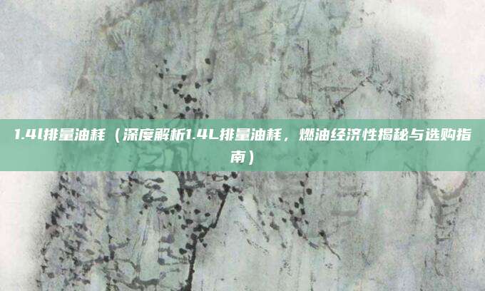 1.4l排量油耗（深度解析1.4L排量油耗，燃油经济性揭秘与选购指南）