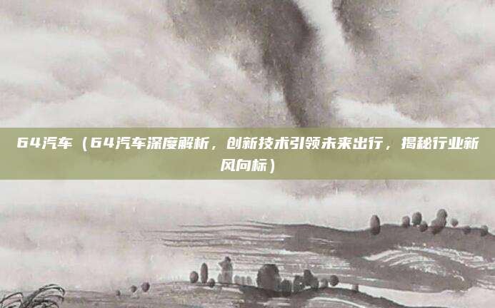 64汽车（64汽车深度解析，创新技术引领未来出行，揭秘行业新风向标）