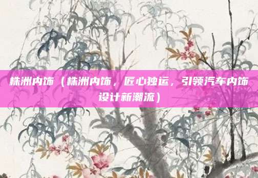 株洲内饰（株洲内饰，匠心独运，引领汽车内饰设计新潮流）