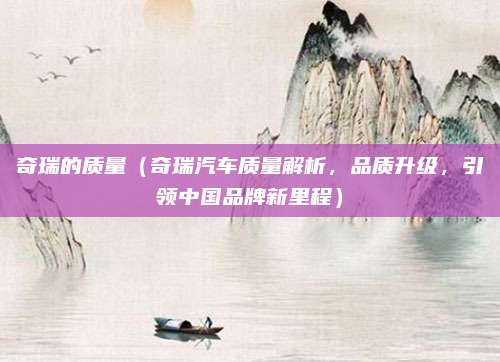 奇瑞的质量（奇瑞汽车质量解析，品质升级，引领中国品牌新里程）
