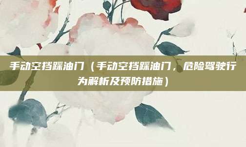 手动空挡踩油门（手动空挡踩油门，危险驾驶行为解析及预防措施）