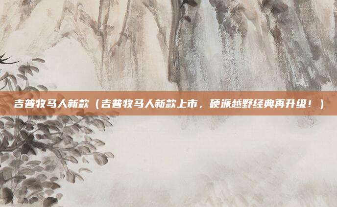 吉普牧马人新款（吉普牧马人新款上市，硬派越野经典再升级！）