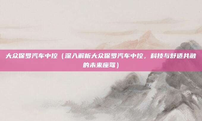 大众保罗汽车中控（深入解析大众保罗汽车中控，科技与舒适共融的未来座驾）