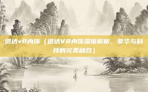 道达v8内饰（道达V8内饰深度解析，豪华与科技的完美融合）