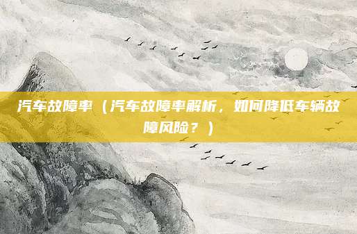 汽车故障率（汽车故障率解析，如何降低车辆故障风险？）