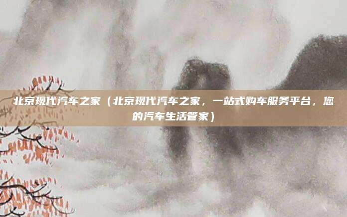 北京现代汽车之家（北京现代汽车之家，一站式购车服务平台，您的汽车生活管家）