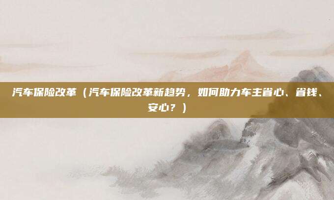 汽车保险改革（汽车保险改革新趋势，如何助力车主省心、省钱、安心？）