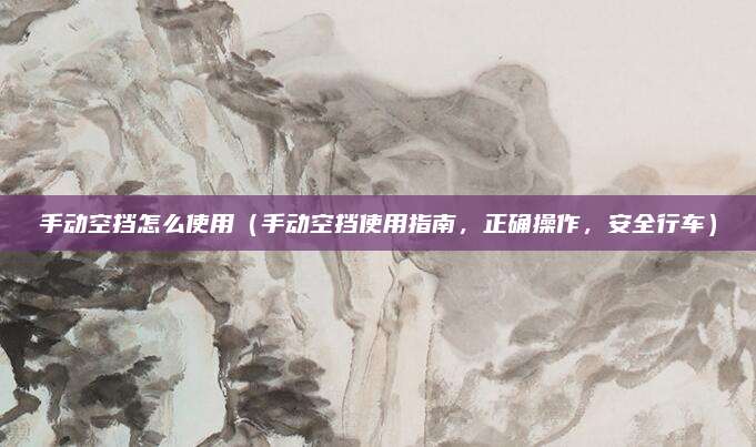 手动空挡怎么使用（手动空挡使用指南，正确操作，安全行车）