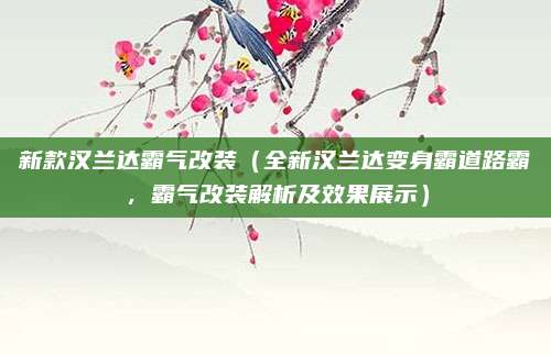 新款汉兰达霸气改装（全新汉兰达变身霸道路霸，霸气改装解析及效果展示）