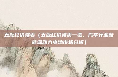 五源红价格表（五源红价格表一览，汽车行业新能源动力电池市场分析）
