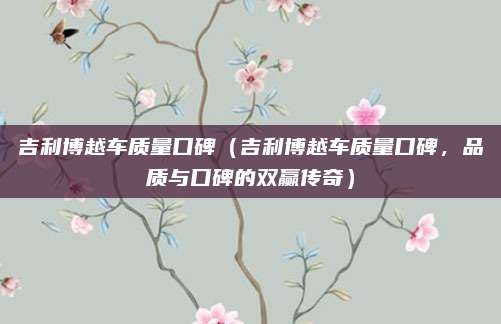 吉利博越车质量口碑（吉利博越车质量口碑，品质与口碑的双赢传奇）