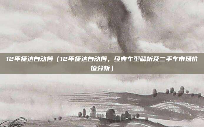 12年捷达自动挡（12年捷达自动挡，经典车型解析及二手车市场价值分析）