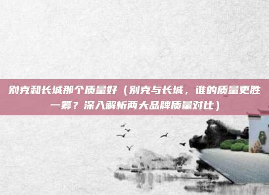 别克和长城那个质量好（别克与长城，谁的质量更胜一筹？深入解析两大品牌质量对比）