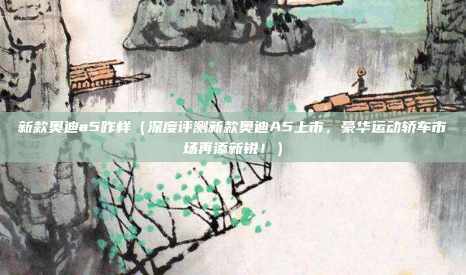 新款奥迪a5咋样（深度评测新款奥迪A5上市，豪华运动轿车市场再添新锐！）
