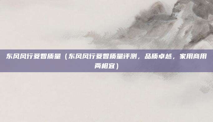 东风风行菱智质量（东风风行菱智质量评测，品质卓越，家用商用两相宜）